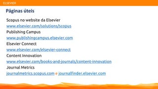 ELSEVIER
Páginas úteis
Scopus no website da Elsevier
www.elsevier.com/solutions/scopus
Publishing Campus
www.publishingcampus.elsevier.com
Elsevier Connect
www.elsevier.com/elsevier-connect
Content Innovation
www.elsevier.com/books-and-journals/content-innovation
Journal Metrics
journalmetrics.scopus.com e journalfinder.elsevier.com
 