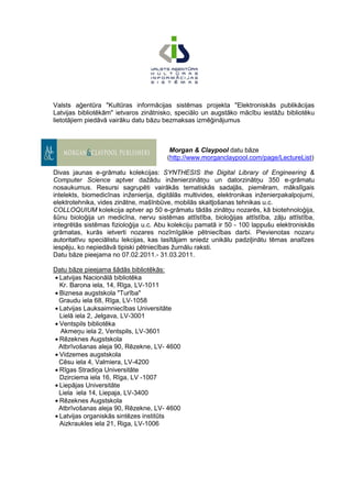 Valsts aģentūra "Kultūras informācijas sistēmas projekta "Elektroniskās publikācijas
Latvijas bibliotēkām" ietvaros zinātnisko, speciālo un augstāko mācību iestāžu bibliotēku
lietotājiem piedāvā vairāku datu bāzu bezmaksas izmēģinājumus



                                         Morgan & Claypool datu bāze
                                        (http://www.morganclaypool.com/page/LectureList)

Divas jaunas e-grāmatu kolekcijas: SYNTHESIS the Digital Library of Engineering &
Computer Science aptver dažādu inženierzinātņu un datorzinātņu 350 e-grāmatu
nosaukumus. Resursi sagrupēti vairākās tematiskās sadaļās, piemēram, mākslīgais
intelekts, biomedicīnas inženierija, digitālās multivides, elektronikas inženierpakalpojumi,
elektrotehnika, vides zinātne, mašīnbūve, mobilās skaitļošanas tehnikas u.c.
COLLOQUIUM kolekcija aptver ap 50 e-grāmatu tādās zinātņu nozarēs, kā biotehnoloģija,
šūnu bioloģija un medicīna, nervu sistēmas attīstība, bioloģijas attīstība, zāļu attīstība,
integrētās sistēmas fizioloģija u.c. Abu kolekciju pamatā ir 50 - 100 lappušu elektroniskās
grāmatas, kurās ietverti nozares nozīmīgākie pētniecības darbi. Pievienotas nozaru
autoritatīvu speciālistu lekcijas, kas lasītājam sniedz unikālu padziļinātu tēmas analīzes
iespēju, ko nepiedāvā tipiski pētniecības žurnālu raksti.
Datu bāze pieejama no 07.02.2011.- 31.03.2011.

Datu bāze pieejama šādās bibliotēkās:
 Latvijas Nacionālā bibliotēka
 Kr. Barona iela, 14, Rīga, LV-1011
 Biznesa augstskola "Turība"
 Graudu iela 68, Rīga, LV-1058
 Latvijas Lauksaimniecības Universitāte
 Lielā iela 2, Jelgava, LV-3001
 Ventspils bibliotēka
  Akmeņu iela 2, Ventspils, LV-3601
 Rēzeknes Augstskola
 Atbrīvošanas aleja 90, Rēzekne, LV- 4600
 Vidzemes augstskola
 Cēsu iela 4, Valmiera, LV-4200
 Rīgas Stradiņa Universitāte
 Dzirciema iela 16, Rīga, LV -1007
 Liepājas Universitāte
 Liela iela 14, Liepaja, LV-3400
 Rēzeknes Augstskola
 Atbrīvošanas aleja 90, Rēzekne, LV- 4600
 Latvijas organiskās sintēzes institūts
 Aizkraukles iela 21, Riga, LV-1006
 