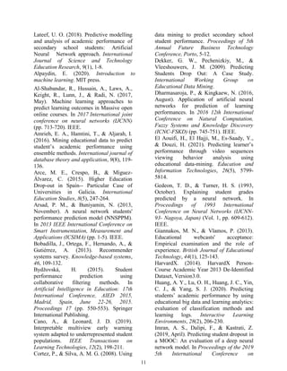 11
Lateef, U. O. (2018). Predictive modelling
and analysis of academic performance of
secondary school students: Artificial
Neural Network approach. International
Journal of Science and Technology
Education Research, 9(1), 1-8.
Alpaydin, E. (2020). Introduction to
machine learning. MIT press.
Al-Shabandar, R., Hussain, A., Laws, A.,
Keight, R., Lunn, J., & Radi, N. (2017,
May). Machine learning approaches to
predict learning outcomes in Massive open
online courses. In 2017 International joint
conference on neural networks (IJCNN)
(pp. 713-720). IEEE.
Amrieh, E. A., Hamtini, T., & Aljarah, I.
(2016). Mining educational data to predict
student’s academic performance using
ensemble methods. International journal of
database theory and application, 9(8), 119-
136.
Arce, M. E., Crespo, B., & Míguez-
Álvarez, C. (2015). Higher Education
Drop-out in Spain-- Particular Case of
Universities in Galicia. International
Education Studies, 8(5), 247-264.
Arsad, P. M., & Buniyamin, N. (2013,
November). A neural network students'
performance prediction model (NNSPPM).
In 2013 IEEE International Conference on
Smart Instrumentation, Measurement and
Applications (ICSIMA) (pp. 1-5). IEEE.
Bobadilla, J., Ortega, F., Hernando, A., &
Gutiérrez, A. (2013). Recommender
systems survey. Knowledge-based systems,
46, 109-132.
Bydžovská, H. (2015). Student
performance prediction using
collaborative filtering methods. In
Artificial Intelligence in Education: 17th
International Conference, AIED 2015,
Madrid, Spain, June 22-26, 2015.
Proceedings 17 (pp. 550-553). Springer
International Publishing.
Cano, A., & Leonard, J. D. (2019).
Interpretable multiview early warning
system adapted to underrepresented student
populations. IEEE Transactions on
Learning Technologies, 12(2), 198-211.
Cortez, P., & Silva, A. M. G. (2008). Using
data mining to predict secondary school
student performance. Proceedings of 5th
Annual Future Business Technology
Conference, Porto, 5-12.
Dekker, G. W., Pechenizkiy, M., &
Vleeshouwers, J. M. (2009). Predicting
Students Drop Out: A Case Study.
International Working Group on
Educational Data Mining.
Dharmasaroja, P., & Kingkaew, N. (2016,
August). Application of artificial neural
networks for prediction of learning
performances. In 2016 12th International
Conference on Natural Computation,
Fuzzy Systems and Knowledge Discovery
(ICNC-FSKD) (pp. 745-751). IEEE.
El Aouifi, H., El Hajji, M., Es-Saady, Y.,
& Douzi, H. (2021). Predicting learner’s
performance through video sequences
viewing behavior analysis using
educational data-mining. Education and
Information Technologies, 26(5), 5799-
5814.
Gedeon, T. D., & Turner, H. S. (1993,
October). Explaining student grades
predicted by a neural network. In
Proceedings of 1993 International
Conference on Neural Networks (IJCNN-
93- Nagoya, Japan) (Vol. 1, pp. 609-612).
IEEE.
Giannakos, M. N., & Vlamos, P. (2013).
Educational webcasts' acceptance:
Empirical examination and the role of
experience. British Journal of Educational
Technology, 44(1), 125-143.
HarvardX. (2014). HarvardX Person-
Course Academic Year 2013 De-Identified
Dataset, Version3.0.
Huang, A. Y., Lu, O. H., Huang, J. C., Yin,
C. J., & Yang, S. J. (2020). Predicting
students’ academic performance by using
educational big data and learning analytics:
evaluation of classification methods and
learning logs. Interactive Learning
Environments, 28(2), 206-230.
Imran, A. S., Dalipi, F., & Kastrati, Z.
(2019, April). Predicting student dropout in
a MOOC: An evaluation of a deep neural
network model. In Proceedings of the 2019
5th International Conference on
 
