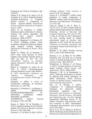 12
Computing and Artificial Intelligence (pp.
190-195).
Iyanda, A. R., Ninan, O. D., Ajayi, A. O., &
Anyabolu, O. G. (2018). Predicting Student
Academic Performance in Computer
Science Courses: A Comparison of
Neural Network Models. International
Journal of Modern Education & Computer
Science, 10(6).
Kalles, D., & Pierrakeas, C. (2006).
Analyzing student performance in distance
learning with genetic algorithms and
decision trees. Applied Artificial
Intelligence, 20(8), 655-674.
Kokoç, M., Akçapınar, G., & Hasnine, M.
N. (2021). Unfolding students’ online
assignment submission behavioral patterns
using temporal learning analytics.
Educational Technology & Society, 24(1),
223-235.
Kondo, N., Okubo, M., & Hatanaka, T.
(2017, July). Early detection of at-risk
students using machine learning based on
LMS log data. In 2017 6th IIAI
international congress on advanced
applied informatics (IIAI-AAI) (pp. 198-
201). IEEE.
Kórösi, G., Esztelecki, P., Farkas, R., &
Tóth, K. (2018). Clickstream-based
outcome prediction in short video MOOCs.
In 2018 International conference on
computer, information and
telecommunication systems (CITS) (pp. 1-
5). IEEE.
Kotsiantis, S. (2007). A review of
classification techniques, sb kotsiantis.
Informatica, 31, 249- 268.
Kotsiantis, S., Pierrakeas, C., & Pintelas, P.
(2004). PREDICTING
STUDENTS'PERFORMANCE IN
DISTANCE LEARNING USING
MACHINE LEARNING
TECHNIQUES. Applied Artificial
Intelligence, 18(5), 411-426.
Kumar, S., Mohri, M., & Talwalkar, A.
(2012). Sampling methods for the Nyström
method. The Journal of Machine Learning
Research, 13(1), 981-1006.
Larusson, J. A., & White, B. (Eds.). (2014).
Learning analytics: From research to
practice (Vol. 13). Springer.
Lemay, D. J., & Doleck, T. (2020). Grade
prediction of weekly assignments in
MOOCS: mining video-viewing behavior.
Education and Information Technologies,
25, 1333-1342.
Liang, K., Zhang, Y., He, Y., Zhou, Y.,
Tan, W., & Li, X. (2017). Online behavior
analysis-basedstudent profile for intelligent
E-learning. Journal of Electrical and
Computer Engineering, 2017. Liu, W., Wu,
J., Gao, X., & Feng, K. (2017, December).
An early warning model of student
achievement based on decision trees
algorithm. In 2017 IEEE 6th International
Conference on Teaching, Assessment, and
Learning for Engineering (TALE) (pp. 517-
222). IEEE.
Mitchell, T. M. (2007). Machine learning
(Vol. 1). New York: McGraw-hill.
Moseley, L. G., & Mead, D. M. (2008).
Predicting who will drop out of nursing
courses: a machine learning exercise. Nurse
education today, 28(4), 469-475.
Nandeshwar, A., Menzies, T., & Nelson,
A. (2011). Learning patterns of university
student retention. Expert Systems with
Applications, 38(12), 14984-14996.
Navamani, J. M. A., & Kannammal, A.
(2015). Predicting performance of schools
by applying data mining techniques on
public examination results. Research
Journal of Applied Sciences, Engineering
and Technology, 9(4), 262-271.
Pero, Š., & Horváth, T. (2015).
Comparison of collaborative-filtering
techniques for small-scale student
performance prediction task. In
Innovations and Advances in Computing,
Informatics, Systems Sciences, Networking
and Engineering (pp. 111-116). Springer
International Publishing. Powers, D. M.
(2020). Evaluation: from precision, recall
and F-measure to ROC, informedness,
markedness and correlation. arXiv preprint
arXiv:2010.16061.
Qu, S., Li, K., Wu, B., Zhang, X., & Zhu, K.
(2019). Predicting student performance and
deficiencyin mastering knowledge points in
 