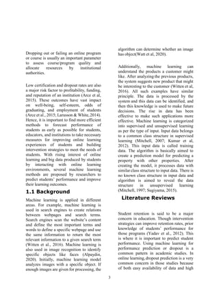 3
Dropping out or failing an online program
or course is usually an important parameter
to assess course/program quality and
allocate resources by institutional
authorities.
Low certification and dropout rates are also
a major risk factor to profitability, funding,
and reputation of an institution (Arce et al,
2015). These outcomes have vast impact
on well-being, self-esteem, odds of
graduating, and employment of students
(Arce et al., 2015; Larusson & White,2014).
Hence, it is important to find more efficient
methods to forecast performance of
students as early as possible for students,
educators, and institutions to take necessary
measures for improving online learning
experiences of students and building
intervention strategies to meet the needs of
students. With rising interest of online
learning and big data produced by students
by interacting with online learning
environments, several machine learning
methods are proposed by researchers to
predict students’ performance and improve
their learning outcomes.
1.1 Background
Machine learning is applied in different
areas. For example, machine learning is
used in search engines to create relations
between webpages and search terms.
Search engines scan the website’s content
and define the most important terms and
words to define a specific webpage and use
the same information to return the most
relevant information to a given search term
(Witten et al., 2016). Machine learning is
also used in image recognition to identify
specific objects like faces (Alpaydin,
2020). Initially, machine learning model
analyzes images with a specific object. If
enough images are given for processing, the
algorithm can determine whether an image
has object(Watt et al, 2020).
Additionally, machine learning can
understand the products a customer might
like. After analyzing the previous products,
the system suggests new product that might
be interesting to the customer (Witten et al,
2016). All such examples have similar
principle. The data is processed by the
system and this data can be identified, and
then this knowledge is used to make future
decisions. The rise in data has been
effective to make such applications more
effective. Machine learning is categorized
into supervised and unsupervised learning
as per the type of input. Input data belongs
to a common class structure in supervised
learning (Mitchell, 2007; Kumar et al,
2012). This input data is called training
data. The algorithm is basically aimed to
create a prediction model for predicting a
property with other properties. After
creating the model, it processes data with
similarclass structure to input data. There is
no known class structure in input data and
algorithm is aimed to reveal the data
structure in unsupervised learning
(Mitchell, 1997; Sugiyama, 2015).
Literature Reviews
Student retention is said to be a major
concern in education. Though intervention
strategies can improve retention rates, prior
knowledge of students’ performance for
those programs (Yadav et al., 2012). This
is where it is important to predict student
performance. Using machine learning for
performance prediction or dropout is a
common pattern in academic studies. In
online learning, dropout prediction is a very
common concern in those studies because
of both easy availability of data and high
 