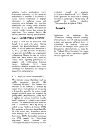9
websites, books, applications, travel
destinations, e-learning, etc. In context of
performance of students, it is possible to
acquire explicit information or implicit
information by gathering scores and
monitoring their behavior like materials
downloaded and visiting study materials
(Bobadilla et al, 2013). Recommender
systems consider various data sources for
predictions. They manage factors like
novelty, precision, stability, and dispersion.
4.2.1. Collaborative Filtering
It plays a vital role in prediction, even
though it is used with other filtering
methods like knowledge-based, content-
based, or social approaches (Bobadilla et
al, 2013). Just like decisions are based as
per previous knowledge and experiences,
collaborative filtering is used to perform
prediction. Some studies have predicted
various issues regarding performance of
students with collaborative filtering.
Hence, Bydžovská (2015) found
similarities between students where their
knowledge was represented as a range of
grades from earlier courses.
4.2.2. “Artificial Neural Networks (ANN)”
ANN includes a range of entities which are
highly connected internally like
“Processing Elements”. The function and
structure of the network is inspired by
human brain. Each element of processing
is designed to work like its neuron, which
accepts weighted inputs and responds by
giving output (Adewale et al., 2018). ANN
is applied in various prediction models,
usually by taking in evaluation outcomes of
students. The scores of tests were predicted
with a feedforward ANN by taking in
partial scores (Gedeon & Turner, 1993).
The academic performance is predicted by
the ANN which uses “Cumulative Grade
Point Average” in 8th
semester (Arsad &
Buniyamin, 2013). Researchers compared
two ANN models, i.e., “Generalized
Regression Neural Network” and
“Multilayer Perceptron” to identify the best
prediction model for academic
performance (Iyanda et al., 2018). Finally,
ANN’s potential for prediction of learning
outcomes is compared to “multivariate LR
model” in medical education
(Dharmasaroja & Kingkaew, 2016).
Results
Application of techniques like
collaborative filtering, machine learning,
artificial neural network and recommender
systems can consider different types of
information for students’ behavioral
prediction, for example, tasks’ grades and
demographic characteristics. A study by
the “Hellenic Open University” is a good
point to start, where researchers applied
various supervised and
 