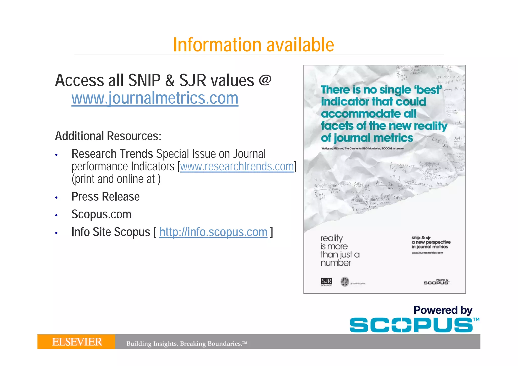 Information available
Access all SNIP & SJR values @
  www.journalmetrics.com
  www journalmetrics com

Additional Resources:
•  Research Trends Special Issue on Journal
   performance Indicators [www.researchtrends.com]
   (p t and online
   (print a d o e at )
•  Press Release
•  Scopus.com
•  Info Site Scopus [ http://info.scopus.com ]
 