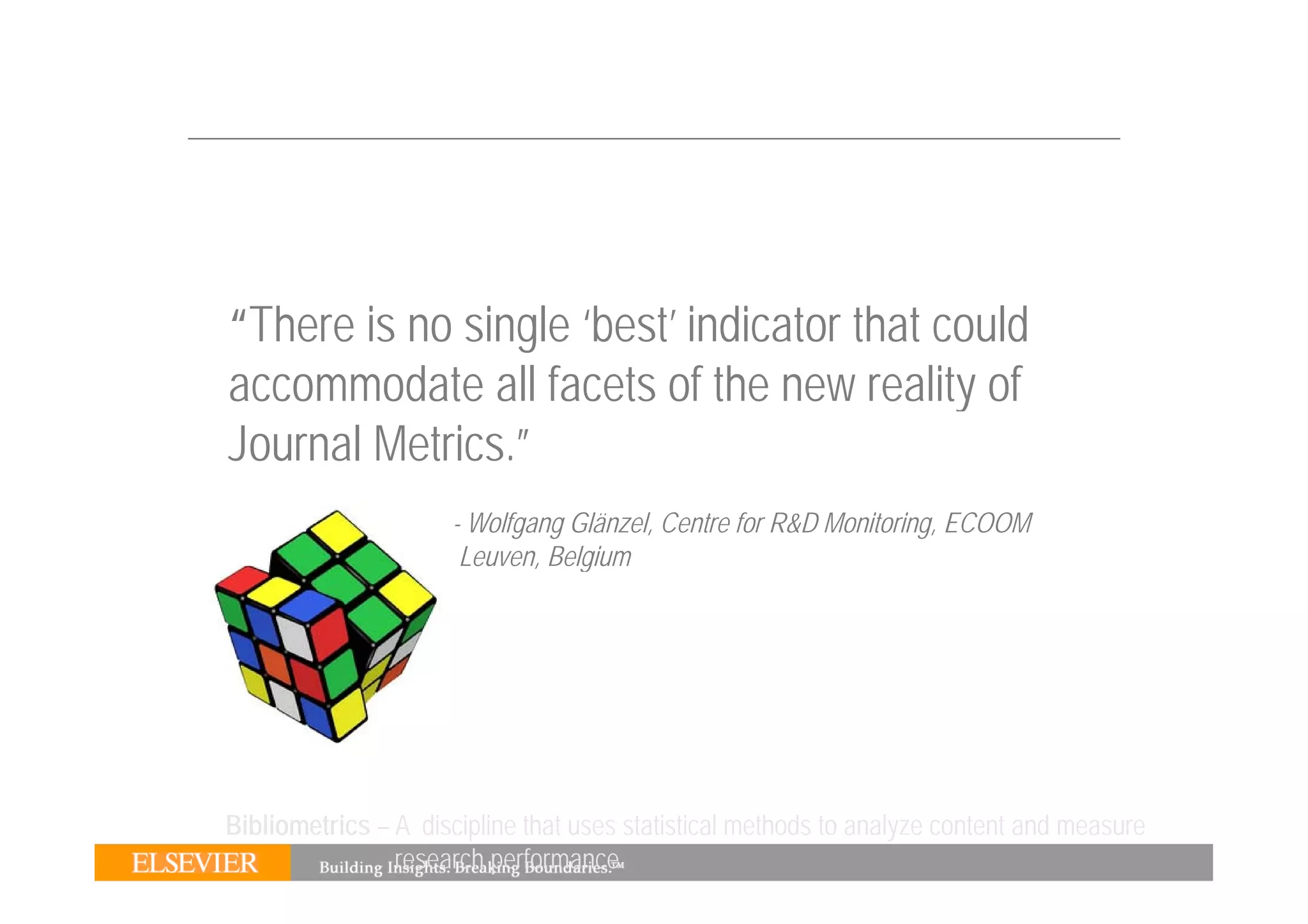 “There is no single ‘best’ indicator that could
accommodate all facets of the new reality of
Journal Metrics.”
                     - Wolfgang Glänzel, Centre for R&D Monitoring, ECOOM
                      Leuven, Belgium
                             , g




Bibliometrics – A discipline that uses statistical methods to analyze content and measure
                research performance.
 