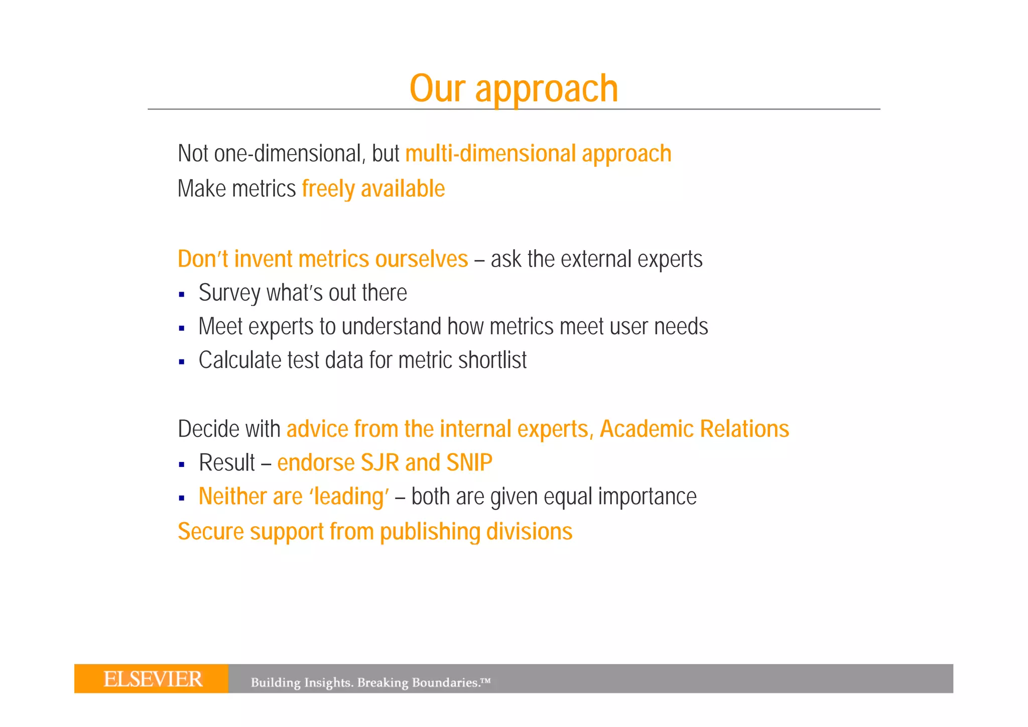 Our approach
Not one-dimensional, but multi-dimensional approach
Make metrics freely available
                  y

Don’t invent metrics ourselves – ask the external experts
  Survey what’s out there
  Meet experts to understand how metrics meet user needs
  Calculate test data for metric shortlist

Decide with advice from the internal experts, Academic Relations
  Result – endorse SJR and SNIP
  Neither are ‘leading’ – both are given equal importance
Secure support from publishing divisions
 