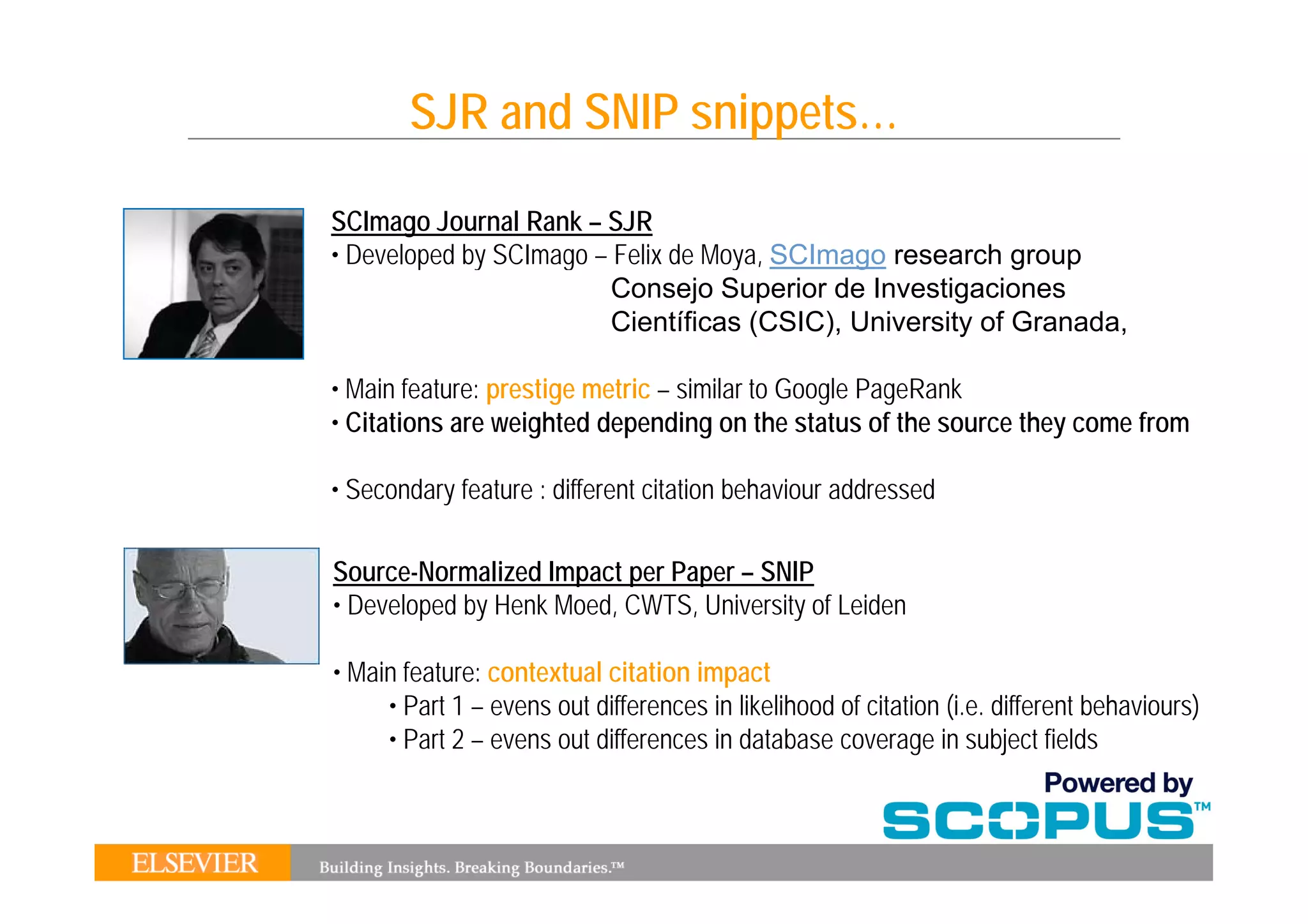 SJR and SNIP snippets…

SCImago Journal Rank – SJR
• Developed by SCImago – Felix de Moya SCImago research group
                                  Moya,
                         Consejo Superior de Investigaciones
                         Científicas (CSIC), University of Granada,

• Main feature: prestige metric – similar to Google PageRank
• Citations are weighted depending on the status of the source they come from

• Secondary feature : different citation behaviour addressed

Source-Normalized
So rce Normali ed Impact per Paper – SNIP
• Developed by Henk Moed, CWTS, University of Leiden

• Main feature: contextual citation impact
     • Part 1 – evens out differences in likelihood of citation (i.e. different behaviours)
     • Part 2 – evens out differences in database coverage in subject fields
 