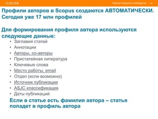 | 40
Профили авторов в Scopus создаются АВТОМАТИЧЕСКИ.
Сегодня уже 17 млн профилей
Для формирования профиля автора используются
следующие данные:
• Заглавия статей
• Аннотации
• Авторы, со-авторы
• Пристатейная литература
• Ключевые слова
• Место работы, email
• Отдел (если возможно)
• Источник публикации
• ASJC классификация
• Даты публикаций
Если в статье есть фамилия автора – статья
попадет в профиль автора
 