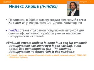 | 46
Индекс Хирша (h-index)
• Предложен в 2005 г. американским физиком Йоргом
Хиршем из университета Сан-Диего, Калифорния
• h-index становится самой популярной метрикой для
оценки эффективности работы ученых на основе
цитируемости их статей
«Учёный имеет индекс h, если h из его Np статей
цитируются как минимум h раз каждая, в то
время как оставшиеся (Np – h) статей
цитируются не более чем h раз каждая.»
J.E. Hirsch, “An index to quantify an individual’s scientific research output,” PNAS 102,
16569-16572 (2005)
 