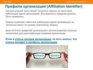 | 50
Сегодня ученый легко может потратить недели на поиск всех
публикаций одной организации. Все варианты названия должны
быть проверены.
Scopus позволяет найти все публикации одной организации за
несколько минут по одному поисковому запросу
База из 8 млн профилей организаций с использованием сложных
алгоритмов для идентификации названия организации
Если в статье указана организация, то есть шансы, что
статья попадет в профиль организации
Профили организаций (Affiliation Identifier)
 