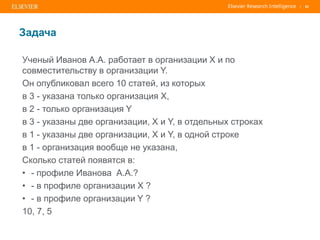 | 62
Задача
Ученый Иванов А.А. работает в организации Х и по
совместительству в организации Y.
Он опубликовал всего 10 статей, из которых
в 3 - указана только организация Х,
в 2 - только организация Y
в 3 - указаны две организации, X и Y, в отдельных строках
в 1 - указаны две организации, X и Y, в одной строке
в 1 - организация вообще не указана,
Сколько статей появятся в:
• - профиле Иванова А.А.?
• - в профиле организации X ?
• - в профиле организации Y ?
10, 7, 5
 