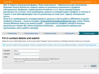| 70
Шаг 5. Подача заполненной формы. Поля отмеченные* - обязательны для заполнения.
Нажимая кнопку Submit вы подаете заявку на указанные изменения в профиле
(объединение профилей, корректировка названия и т.п.). Наша команда Scopus
рассмотрит их, уточнит, если необходимо, данные и откорректирует профиль в течение 2-
4 дней, о чем проинформирует вас по указанному на этом шаге адресу электронной
почты.
Если есть необходимость откорректировать данные о месте работы (Affiliation) в вашем
профиле в Scopus – пишите на адрес: ScopusAuthorFeedback@elsevier.com (напр. Please,
correct Affiliation field in my Author profile ….(указывается профиль автора в Скопусе ,
желательно с Author ID), where should be mentioned:…..(указывается правильная
организация, место работы автора))
 