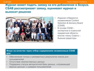 | 8
Журнал может подать заявку на его добавление в Scopus.
CSAB рассматривает заявку, оценивает журнал и
выносит решение
• Издания отбираются
независимым Content
Selection & Advisory Board
(CSAB)
• В основе CSAB –
экспертиза в отдельной
предметной области;
многие члены Совета –
бывшие редакторы
Фокус на качество через отбор содержаниям независимым CSAB
для:
• Обеспечения точных и релевантных результатов поиска для
пользователей
• Отсутствие некачественных данных
• Поддержка статуса авторитетной базы данных, «отражающей
верные данные» и доверия пользователей
 