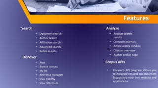 Features
Discover
• Document search
• Author search
• Affiliation search
• Advanced search
• Refine results
Scopus APIs
• Analyze search
results
• Compare journals
• Article metric module
• Citation overview
• Author profile page
Search
• Alert
• Browse sources
• My list
• Reference managers
• View cited by
• View references
• Elsevier's API program allows you
to integrate content and data from
Scopus into your own website and
applications
Analyze
 