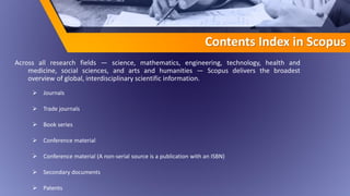 Contents Index in Scopus
Across all research fields — science, mathematics, engineering, technology, health and
medicine, social sciences, and arts and humanities — Scopus delivers the broadest
overview of global, interdisciplinary scientific information.
 Journals
 Trade journals
 Book series
 Conference material
 Conference material (A non-serial source is a publication with an ISBN)
 Secondary documents
 Patents
 