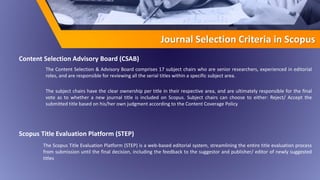 The Content Selection & Advisory Board comprises 17 subject chairs who are senior researchers, experienced in editorial
roles, and are responsible for reviewing all the serial titles within a specific subject area.
The subject chairs have the clear ownership per title in their respective area, and are ultimately responsible for the final
vote as to whether a new journal title is included on Scopus. Subject chairs can choose to either: Reject/ Accept the
submitted title based on his/her own judgment according to the Content Coverage Policy
Journal Selection Criteria in Scopus
Scopus Title Evaluation Platform (STEP)
The Scopus Title Evaluation Platform (STEP) is a web-based editorial system, streamlining the entire title evaluation process
from submission until the final decision, including the feedback to the suggestor and publisher/ editor of newly suggested
titles
Content Selection Advisory Board (CSAB)
 