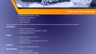  Consist of peer reviewed content
 Be publish on regular basis
 Have ISSN number
 English Language
 The STEP enables the CSAB members to evaluate and add new titles on a continues basis and establish reliable turnaround.
 Journal Policy ;
 Convincing editorial policy
 Diversity in geographical distribution of editors
 English language abstracts
• Content;
 Academic contribution to the field
 Clarity of abstracts
 Conformity with the journal’s stated aims and scope
 Readability of articles
 Regularity;
 No delay in the publication schedule
 Online availability;
 Online content available
 English language journal homepage
Criteria for Title Selection
 