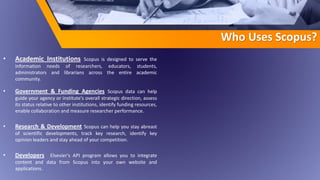 Who Uses Scopus?
• Academic Institutions Scopus is designed to serve the
information needs of researchers, educators, students,
administrators and librarians across the entire academic
community.
• Government & Funding Agencies Scopus data can help
guide your agency or institute's overall strategic direction, assess
its status relative to other institutions, identify funding resources,
enable collaboration and measure researcher performance.
• Research & Development Scopus can help you stay abreast
of scientific developments, track key research, identify key
opinion leaders and stay ahead of your competition.
• Developers Elsevier's API program allows you to integrate
content and data from Scopus into your own website and
applications.
 