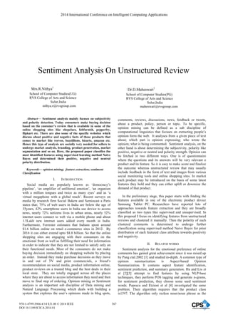 Sentiment Analysis On Unstructured Review
Mrs.R.Nithya1
School of Computer Studies(UG)
RVS College of Arts and Science
Sulur,India
nithya.r@rvsgroup.com
Dr.D.Maheswari2
School of Computer Studies(PG)
RVS College of Arts and Science
Sulur,India
maheswari@rvsgroup.com
Abstract— Sentiment analysis mainly focuses on subjectivity
and polarity detection. Today consumers make buying decision
based on the customer’s review that is available in some of the
online shopping sites like shopclues, fabfurnish, pepperfry,
flipkart etc. There are also some of the specific websites which
discuss about positive and negative facts of those products that
comes to market like reevoo, buzzillions, bizarte, amazon etc.
Hence this type of analysis are socially very needed for sellers to
undergo market analysis, branding, product penetration, market
segmentation and so on. Here, the proposed paper classifies the
most identified features using supervised learning method Naïve
Bayes and determined their positive, negative and neutral
polarity distribution.
Keywords— opinion mining; feature extraction; sentiment
Classification
I. INTRODUCTION
Social media are popularly known as ‘democracy’s
pipeline’, ‘an amplifier of unfiltered emotion’, ‘an organism
with a million tongues and twice as many eyes’ and as ‘a
virtual megaphone with a global reach’. Recent surveys on
media by research firm Social Bakers and Semiocast a Paris
states that; 75% of web users in India are below the age of
35years, 42% smartphone users in India use device to access
news, nearly 72% netizens lives in urban areas, nearly 52%
internet users connect to web via a mobile phone and about
1.5Lakh new internet users added every month in India.
Furthermore, Forrester estimates that Indians spent around
$1.6 billion online on retail e-commerce sites in 2012. By
2016 it can either extend upto $8.8 billion. So that the online
shopping sites are engaging with their consumers on the
emotional front as well as fulfilling their need for information
in order to indicate that they are not limited to satisfy only on
their functional needs. Most of the consumers do not make
buying decision immediately on shopping website by placing
an order. Instead they make purchase decisions as they move
in and out of TV and print commercials, a friend’s
recommendation on social media, product information online,
product reviews on a trusted blog and the best deals in their
local store. They are totally engaged across all the places
where they are about to access information they need and then
move to final step of ordering. Opinion mining or Sentiment
analysis is an important sub discipline of Data mining and
Natural Language Processing which deals with building a
system that explores the user’s opinions made in blog spots,
comments, reviews, discussions, news, feedback or tweets,
about a product, policy, person or topic. To be specific,
opinion mining can be defined as a sub discipline of
computational linguistics that focuses on extracting people’s
opinion form the web. It analyses from a given piece of text
about; which part is opinion expressing; who wrote the
opinion; what is being commented. Sentiment analysis, on the
other hand is about determining the subjectivity, polarity like
positive, negative or neutral and polarity strength. Opinion can
be fetched in two different ways. One is of questionnaire
where the questions and its answers will be very relevant o
product and its feature. So it is easy to make score and finalize
the outcome whereas unstructured review that may usually
include feedback in the form of text and images from various
social monitoring tools and online shopping sites. In market
each product may be introduced on the basis of some latest
features they hold and they can either uplift or downsize the
demand of that product.
In the preliminary stage, this paper starts with finding the
features available in one of the electronic product device
Samsung Tablet PC. Researchers have reported lots of
approaches towards feature extraction and they are broadly
classified as two types like supervised and unsupervised. In
this proposal I focus on identifying features from unstructured
reviews and clustered it manually. Then the polarity of each
clustered comments is determined to undergo further
classification using supervised method Naive Bayes for prior
distribution of each featured class attribute towards positivity
and negativity.
II. RELATED WORKS
Sentiment analysis for the emotional preference of online
comments has gained great achievement since it was raised up
by Pang etal.2002 [1] and studied in-depth. A common type of
opinion summarization is Aspect-based Opinion
Summarization. It contains aspect feature identification,
sentiment prediction, and summary generation. Hu and Liu et
al [2][3] attempt to find features by using NLP-base
techniques, they perform POS tagging and generate n-grams,
for sentiment prediction, they choose some seed sentiment
words. Popescu and Etzioni et al [4] investigated the same
problem. Their algorithm requires that the product class
is1597. The algorithm only reckon noun/noun phrase as the
2014 International Conference on Intelligent Computing Applications
978-1-4799-3966-4/14 $31.00 © 2014 IEEE
DOI 10.1109/ICICA.2014.81
367
 