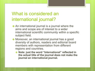What is considered an
international journal?
 An international journal is a journal where the
aims and scope are of interest to a wider
international scientific community within a specific
subject field.
 Moreover, an international journal has a good
diversity of authors, readers and editorial board
members with representation from different
regions and countries.
 Note: just the word “International” reflected in
the actual title of the journal does not make the
journal an international journal.
 