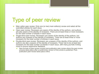 Type of peer review
 Main editor peer review: Only one (or two) main editor(s) review and select all the
submitted articles for each issue.
 Open peer review: Reviewers are aware of the identity of the authors, and authors
are also aware of the identity of reviewers. There are at least three or more reviewers
for the total number of articles in each issue.
 Single-blind peer-review: Reviewers are aware of the identity of the authors, but
authors are unaware of the identity of reviewers. There are at least three or more
reviewers for the total number of articles in each issue.
 Double-blind peer-review: Reviewers are unaware of the identity of the authors, and
authors are also unaware of the identity of reviewers. There has to be at least two
reviewers for the total number of articles in each issue, with many journals inviting
more to ensure responsive feedback.
 New formats of peer-review include post-publication peer review where the peer-review
process takes place after a (preliminary version of the) article is published. Post-
publication peer-review takes place online.
 