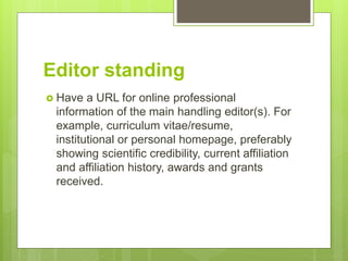 Editor standing
 Have a URL for online professional
information of the main handling editor(s). For
example, curriculum vitae/resume,
institutional or personal homepage, preferably
showing scientific credibility, current affiliation
and affiliation history, awards and grants
received.
 