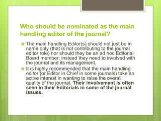 Who should be nominated as the main
handling editor of the journal?
 The main handling Editor(s) should not just be in
name only (that is not contributing to the journal
editor role) nor should they be an ad hoc Editorial
Board member; instead they need to involved with
the journal and its management.
 It is highly recommended that the main handling
editor (or Editor in Chief in some journals) take an
active interest in wanting to raise the overall
quality of the journal. Their involvement is often
seen in their Editorials in some of the journal
issues.
 