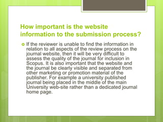 How important is the website
information to the submission process?
 If the reviewer is unable to find the information in
relation to all aspects of the review process on the
journal website, then it will be very difficult to
assess the quality of the journal for inclusion in
Scopus. It is also important that the website and
the journal be clearly visible and separated from
other marketing or promotion material of the
publisher. For example a university published
journal being placed in the middle of the main
University web-site rather than a dedicated journal
home page.
 