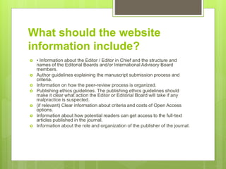 What should the website
information include?
 • Information about the Editor / Editor in Chief and the structure and
names of the Editorial Boards and/or International Advisory Board
members.
 Author guidelines explaining the manuscript submission process and
criteria.
 Information on how the peer-review process is organized.
 Publishing ethics guidelines. The publishing ethics guidelines should
make it clear what action the Editor or Editorial Board will take if any
malpractice is suspected.
 (if relevant) Clear information about criteria and costs of Open Access
options.
 Information about how potential readers can get access to the full-text
articles published in the journal.
 Information about the role and organization of the publisher of the journal.
 
