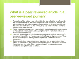 What is a peer reviewed article in a
peer-reviewed journal?
 The author of the article must submit it to the journal editor who forwards
the article to experts in the field, after it has been processed through the
relevant journal submission system. Because the reviewers specialize in
the same scholarly area as the author, they are considered the author’s
peers (hence “peer-review”).
 These impartial reviewers are charged with carefully evaluating the quality
of the submitted manuscript, often using their own evaluation criteria to
assist the review process.
 The peer reviewers check a number of issues in the manuscript including
assessing the validity of the research methodology and procedures. They
would also be vigilant for any unethical practice in the research or
plagiarism.
 If appropriate, they may recommend revisions and re-submission of an
article. In other cases they may recommend rejection for various reasons.
The editor of a journal is reliant on its reviewers to offer guidance on
whether to accept or reject an article.
 