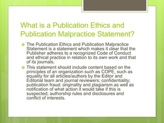 What is a Publication Ethics and
Publication Malpractice Statement?
 The Publication Ethics and Publication Malpractice
Statement is a statement which makes it clear that the
Publisher adheres to a recognized Code of Conduct
and ethical practice in relation to its own work and that
of its journals.
 This statement should include content based on the
principles of an organization such as COPE, such as
equality for all articles/authors by the Editor and
Editorial team and journal reviewers; confidentiality;
publication fraud; originality and plagiarism as well as
notification of what action it would take if this is
suspected; authorship rules and disclosures and
conflict of interests.
 