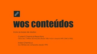 wos conteúdos
Inclui as bases de dados:
Current Chemical Reactions
cerca de 1 milhão de reações desde 1986; inclui o arquivo INPI (1840 a1985).
Index Chemicus
2.6 milhões de compostos desde 1993
 