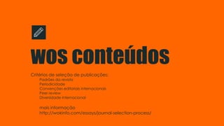 wos conteúdos
Critérios de seleção de publicações:
Padrões da revista
Periodicidade
Convenções editoriais internacionais
Peer review
Diversidade internacional
mais informação
http://wokinfo.com/essays/journal-selection-process/
 