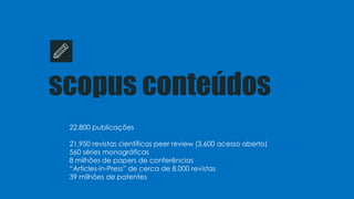 scopus conteúdos
22,800 publicações
21,950 revistas científicas peer review (3,600 acesso aberto)
560 séries monográficas
8 milhões de papers de conferências
“Articles-in-Press” de cerca de 8,000 revistas
39 milhões de patentes
 