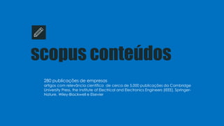 scopus conteúdos
280 publicações de empresas
artigos com relevância científica de cerca de 5,000 publicações da Cambridge
University Press, the Institute of Electrical and Electronics Engineers (IEEE), Springer-
Nature, Wiley-Blackwell e Elsevier
 