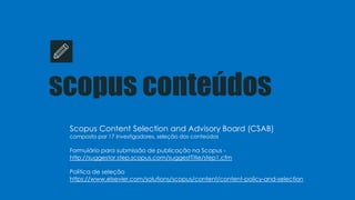 scopus conteúdos
Scopus Content Selection and Advisory Board (CSAB)
composto por 17 investigadores, seleção dos conteúdos
Formulário para submissão de publicação na Scopus -
http://suggestor.step.scopus.com/suggestTitle/step1.cfm
Política de seleção
https://www.elsevier.com/solutions/scopus/content/content-policy-and-selection
 