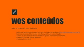 wos conteúdos
Web of Science Core Collection
Disponível na plataforma Web of Science – Clarivate Analytics http://isiknowledge.com/WOS
Base de dados de informação científica publicada e de citação
Acesso a uma rede de artigos científicos ligados via referências citadas
Cobertura de 1900 até ao presente
Atualização semanal
 