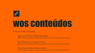 wos conteúdos
Inclui as bases de dados:
Science Citation Index Expanded
8892 revistas científicas e séries monograficas de 170 categorias temáticas.
Social Sciences Citations Index
3252 revistas científicas e séries monograficas de 50 categorias temáticas.
Arts & Humanities Citation Index
1780 revistas científicas e séries monograficas de 25 categorias temáticas.
 