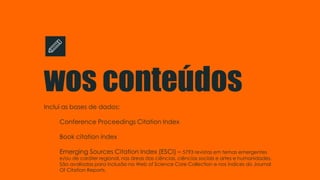 wos conteúdos
Inclui as bases de dados:
Conference Proceedings Citation Index
Book citation índex
Emerging Sources Citation Index (ESCI) – 5793 revistas em temas emergentes
e/ou de caráter regional, nas áreas das ciências, ciências sociais e artes e humanidades.
São avaliadas para inclusão na Web of Science Core Collection e nos índices do Journal
Of Citation Reports.
 