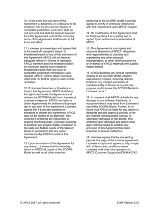© APICS 2017. All rights reserved. SCOR Version 12.0
10. In the event that any term of this
Agreement is, becomes, or is declared to be
invalid or void by any court or tribunal of
competent jurisdiction, such term shall be
null and void and shall be deemed severed
from this Agreement, and all the remaining
terms of this Agreement shall remain in full
force and effect.
11. Licensee acknowledges and agrees that,
in the event of Licensee’s breach or
threatened breach of any of the provisions of
this Agreement, APICS will not have an
adequate remedy in money or damages.
APICS therefore shall be entitled to obtain
an injunction against such breach or
threatened breach from any court of
competent jurisdiction immediately upon
request. APICS’ right to obtain injunctive
relief shall not limit its rights to seek further
remedies.
12. If Licensee breaches or threatens to
breach this Agreement, APICS shall have
the right to terminate the Agreement and
retrieve the SCOR® Model from Licensee at
Licensee’s expense. APICS may seek to
obtain legal remedy for violation of copyright
law or any term of this Agreement. Licensee
agrees that if Licensee breaches or
threatens to breach this Agreement, APICS
also will be entitled to its attorneys’ fees
incurred in enforcing the Agreement or
seeking relief hereunder. Licensee consents
to personal and subject matter jurisdiction in
the state and federal courts of the State of
Illinois in connection with any action
commenced by APICS to enforce this
Agreement.
13. Upon termination of this Agreement for
any reason, Licensee shall immediately
return to APICS all copies of the SCOR®
Model as well as all other materials
pertaining to the SCOR® Model. Licensee
agrees to certify in writing its compliance
with this requirement upon APICS’ request.
14. No modification of this Agreement shall
be binding unless it is in writing and is
signed by an authorized representative of
APICS.
15. This Agreement is a complete and
exclusive statement of APICS’ obligations
and responsibilities to Licensee and
supersedes any other proposal,
representation, or other communication by
or on behalf of APICS relating to the subject
matter thereof.
16. APICS disclaims any and all warranties
relating to the SCOR® Model, whether
expressed or implied, including, without
limitation, any implied warranties of
merchantability or fitness for a particular
purpose, and licenses this SCOR® Model to
Licensee “as is.”
17. In no event shall APICS be liable for any
damage to any software, hardware, or
equipment which may result from Licensee’s
use of the SCOR® Model. Further, in no
event shall APICS be liable for any claims or
demands brought against Licensee, or for
any indirect, consequential, special, or
exemplary damages or lost profits. This
limitation upon damages and claims shall
apply without regard to whether any
provision of this Agreement has been
breached or proven ineffective.
18. Licensee agrees that by proceeding
beyond this page of this License Agreement,
Licensee accepts and agrees to fully comply
with all terms and conditions herein.
Licensee shall direct any questions to
APICS Customer Support at 800.444-2742.
 