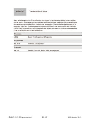 © APICS 2017. All rights reserved. 4.1.167 SCOR Version 12.0
Technical Evaluation
Many activities within the Source function require technical evaluation. Whilst expert opinion
can be sought, Source personnel must have sufficient technical background to be able to look
at any decision to be taken from the technical perspective. The mindset and willingness to so
engage is important. This includes an understanding of technical requirements and the ability
to effectively communication with other technical organizations within the enterprise as well as
those providing the technicalspecifications.
sS3.2 Select Final Supplier and Negotiate
HE.0274 Technical Collaboration
BP.169 Beyond Economic Repair (BER)Management
Practices
Experiences
Processes
HS.0147
 