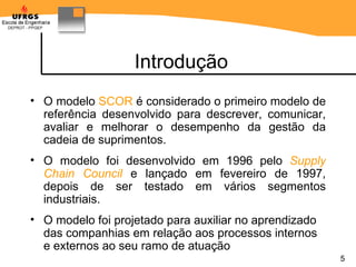 Introdução O modelo  SCOR  é considerado o primeiro modelo de refer ê ncia  desenvolvido  para descrever, comunicar, avaliar e melhorar o desempenho da gestão da cadeia de suprimentos.  O modelo foi desenvolvido  em 1996  pelo  Supply Chain Council   e lançado em fevereiro de 1997, depois de ser testado em vários segmentos industriais. O modelo foi projetado para auxiliar no aprendizado das companhias em relação aos processos internos e externos ao seu ramo de atuação 