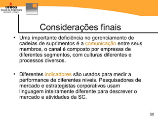 Considerações finais Uma importante deficiência no gerenciamento de cadeias de suprimentos é a  comunicação  entre seus membros, o canal é composto por empresas de diferentes segmentos, com culturas diferentes e processos diversos.  Diferentes  indicadores  são usados para medir a performance de diferentes níveis. Pesquisadores de mercado e estrategistas corporativos usam linguagem inteiramente diferente para descrever o mercado e atividades da SC. 