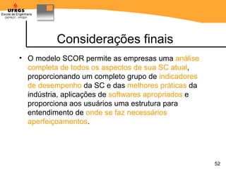 Considerações finais O modelo SCOR permite as empresas uma  análise completa de todos os aspectos de sua SC atual , proporcionando um completo grupo de  indicadores de desempenho  da SC e das  melhores práticas  da indústria, aplicações de  softwares apropriados  e proporciona aos usuários uma estrutura para entendimento de  onde se faz necessários aperfeiçoamentos .  