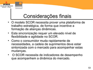 Considerações finais O modelo SCOR necessita prover uma plataforma de trabalho estratégica, de forma que incentive a formação de alianças dinâmicas.  Esta sincronização requer um elevado nível de flexibilidade e agilidade no SCOR.  Como o consumidor muda rapidamente de necessidades, a cadeia de suprimentos deve estar sintonizada com o mercado para acompanhar estas mudanças. O SCOR necessita de indicadores de desempenho que acompanhem a dinâmica do mercado. 