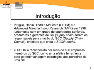 Introdução Pittiglio, Rabin, Todd e McGrath (PRTM) e a  Advanced Manufacturing Research  (AMR) em 1996, juntamente com um grupo de operadores seniores, produtores e gerentes de SC ( supply chain ) foram os responsáveis pela criação do SCC ( Supply-Chain Council) , entidade que criou o  SCOR-model . O SCOR é reconhecido por mais de 800 empresas membros do SCC, como uma efetiva ferramenta para garantir vantagem estratégica aos parceiros de uma SC. 