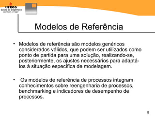 Modelos de Referência Modelos de referência são modelos genéricos considerados válidos, que podem ser utilizados como ponto de partida para uma solução, realizando-se, posteriormente, os ajustes necessários para adaptá-los à situação específica de modelagem. Os modelos de referência de processos integram conhecimentos sobre reengenharia de processos, benchmarking e indicadores de desempenho de processos. 