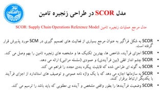 ‫مدل‬SCOR‫تامین‬ ‫زنجیره‬ ‫طراحی‬ ‫در‬
‫تامین‬ ‫زنجیره‬ ‫عملیات‬ ‫مرجع‬ ‫مدل‬SCOR: Supply Chain Operations Reference Model
•SCOR‫در‬ ‫گیری‬ ‫تصمیم‬ ‫های‬ ‫فعالیت‬ ‫از‬ ‫بسیاری‬ ‫مرجع‬ ‫عنوان‬ ‫به‬ ‫فراگیر‬ ‫شکل‬ ‫به‬SCM‫قرار‬ ‫پذیرش‬ ‫مورد‬
‫است‬ ‫گرفته‬.
•SCOR‫م‬ ‫وصل‬ ‫بهم‬ ‫را‬ ‫تامین‬ ‫زنجیره‬ ‫های‬ ‫مشخصه‬ ‫و‬ ‫ها‬ ‫تکنیک‬ ‫بهترین‬ ،‫ها‬ ‫شاخص‬ ،‫فرآیند‬ ‫اجزای‬‫کند‬ ‫ی‬.
•SCOR‫افقی‬ ‫انداز‬ ‫چشم‬(‫فرآیندی‬ ‫بین‬)‫عمودی‬ ‫و‬(‫مراتبی‬ ‫سلسله‬)‫دهد‬ ‫می‬ ‫ارائه‬.
•SCOR‫کند‬ ‫می‬ ‫فراهم‬ ‫را‬ ‫مجدد‬ ‫بندی‬ ‫پیکره‬ ‫قابلیت‬ ‫که‬ ‫شده‬ ‫طراحی‬ ‫ای‬ ‫گونه‬ ‫به‬.
•SCOR‫فرآی‬ ‫اجزای‬ ‫از‬ ‫استاندارد‬ ‫های‬ ‫توصیف‬ ‫و‬ ‫عمومی‬ ‫نامه‬ ‫واژه‬ ‫یک‬ ‫با‬ ‫که‬ ‫دهد‬ ‫می‬ ‫اجازه‬ ‫سازمانها‬ ‫به‬‫ند‬
‫کنند‬ ‫برقرار‬ ‫ارتباط‬ ‫یکدیگر‬ ‫با‬.
•SCOR‫م‬ ‫ترسیم‬ ‫را‬ ‫باشد‬ ‫باید‬ ‫که‬ ‫مطلوبی‬ ‫ی‬ ‫آینده‬ ‫و‬ ‫مشخص‬ ‫واقعی‬ ‫بطور‬ ‫را‬ ‫فرآیندها‬ ‫وضعیت‬‫کند‬ ‫ی‬.
 