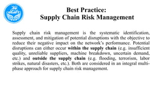 Best Practice:
Supply Chain Risk Management
Supply chain risk management is the systematic identification,
assessment, and mitigation of potential disruptions with the objective to
reduce their negative impact on the network’s performance. Potential
disruptions can either occur within the supply chain (e.g. insufficient
quality, unreliable suppliers, machine breakdown, uncertain demand,
etc.) and outside the supply chain (e.g. flooding, terrorism, labor
strikes, natural disasters, etc.). Both are considered in an integral multi-
phase approach for supply chain risk management.
 