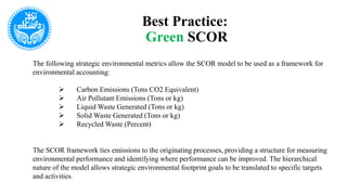 Best Practice:
Green SCOR
The following strategic environmental metrics allow the SCOR model to be used as a framework for
environmental accounting:
 Carbon Emissions (Tons CO2 Equivalent)
 Air Pollutant Emissions (Tons or kg)
 Liquid Waste Generated (Tons or kg)
 Solid Waste Generated (Tons or kg)
 Recycled Waste (Percent)
The SCOR framework ties emissions to the originating processes, providing a structure for measuring
environmental performance and identifying where performance can be improved. The hierarchical
nature of the model allows strategic environmental footprint goals to be translated to specific targets
and activities.
 