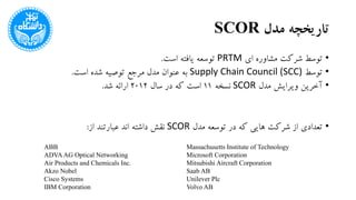 ‫مدل‬ ‫تاریخچه‬SCOR
•‫ای‬ ‫مشاوره‬ ‫شرکت‬ ‫توسط‬PRTM‫است‬ ‫یافته‬ ‫توسعه‬.
•‫توسط‬Supply Chain Council (SCC)‫است‬ ‫شده‬ ‫توصیه‬ ‫مرجع‬ ‫مدل‬ ‫عنوان‬ ‫به‬.
•‫مدل‬ ‫ویرایش‬ ‫آخرین‬SCOR‫نسخه‬11‫سال‬ ‫در‬ ‫که‬ ‫است‬2012‫شد‬ ‫ارائه‬.
•‫مدل‬ ‫توسعه‬ ‫در‬ ‫که‬ ‫هایی‬ ‫شرکت‬ ‫از‬ ‫تعدادی‬SCOR‫از‬ ‫عبارتند‬ ‫اند‬ ‫داشته‬ ‫نقش‬:
ABB
ADVAAG Optical Networking
Air Products and Chemicals Inc.
Akzo Nobel
Cisco Systems
IBM Corporation
Massachusetts Institute of Technology
Microsoft Corporation
Mitsubishi Aircraft Corporation
Saab AB
Unilever Plc
Volvo AB
 